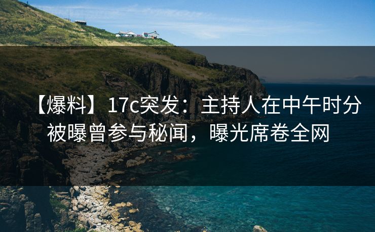 【爆料】17c突发：主持人在中午时分被曝曾参与秘闻，曝光席卷全网