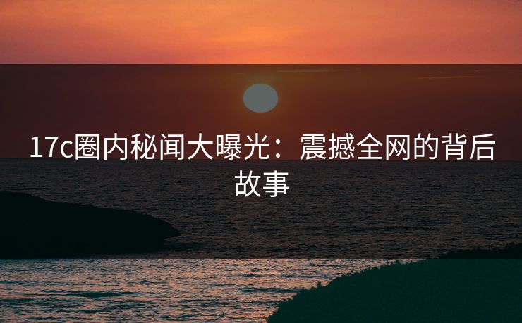 17c圈内秘闻大曝光：震撼全网的背后故事