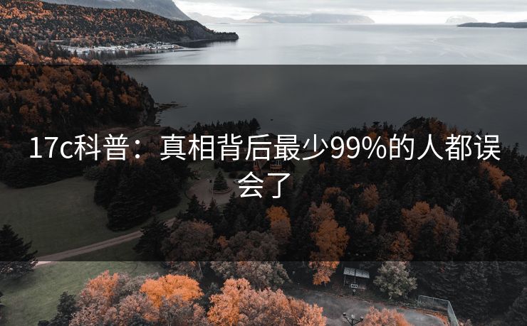 17c科普:真相背后最少99%的人都误会了 17c科普:真相背后最少99%的人都误会了