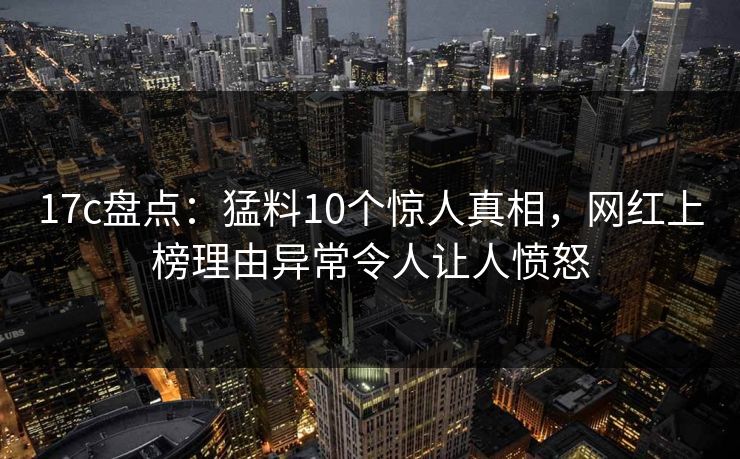 17c盘点：猛料10个惊人真相，网红上榜理由异常令人让人愤怒