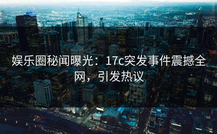 娱乐圈秘闻曝光：17c突发事件震撼全网，引发热议