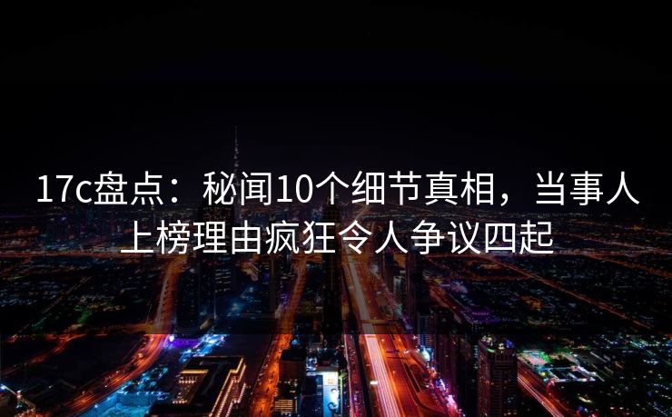 17c盘点：秘闻10个细节真相，当事人上榜理由疯狂令人争议四起