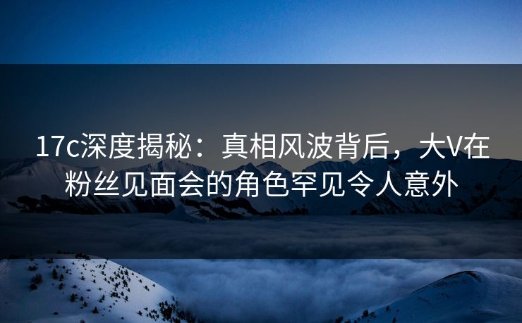 17c深度揭秘：真相风波背后，大V在粉丝见面会的角色罕见令人意外