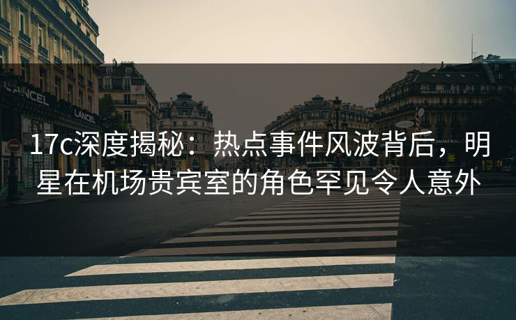 17c深度揭秘：热点事件风波背后，明星在机场贵宾室的角色罕见令人意外
