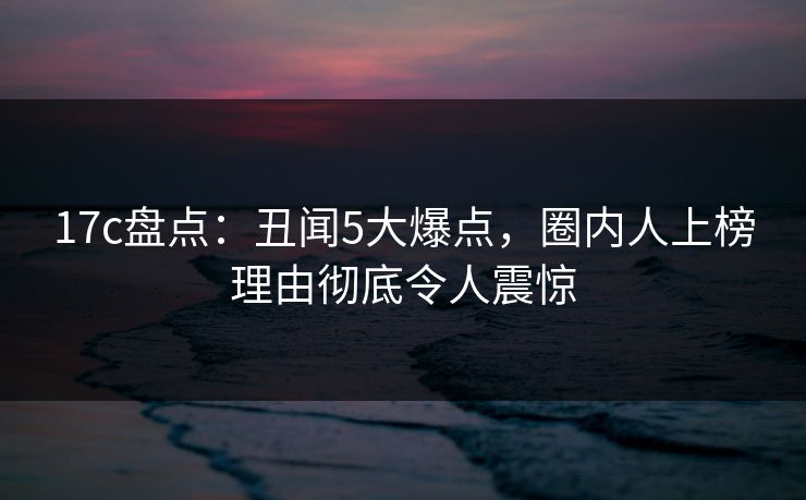 17c盘点：丑闻5大爆点，圈内人上榜理由彻底令人震惊