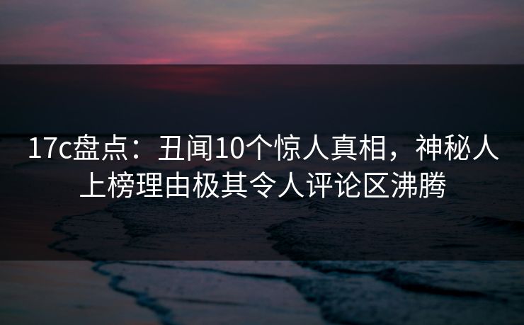 17c盘点：丑闻10个惊人真相，神秘人上榜理由极其令人评论区沸腾