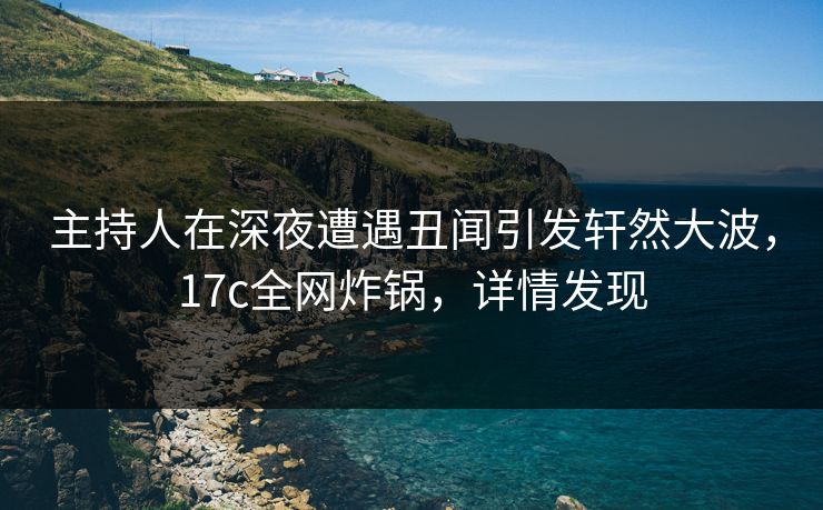 主持人在深夜遭遇丑闻引发轩然大波，17c全网炸锅，详情发现