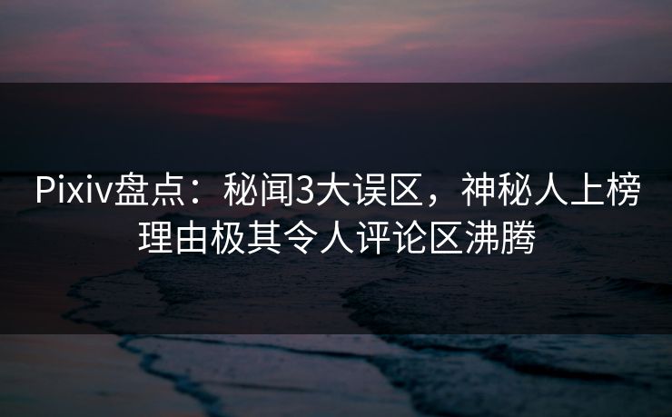 Pixiv盘点：秘闻3大误区，神秘人上榜理由极其令人评论区沸腾