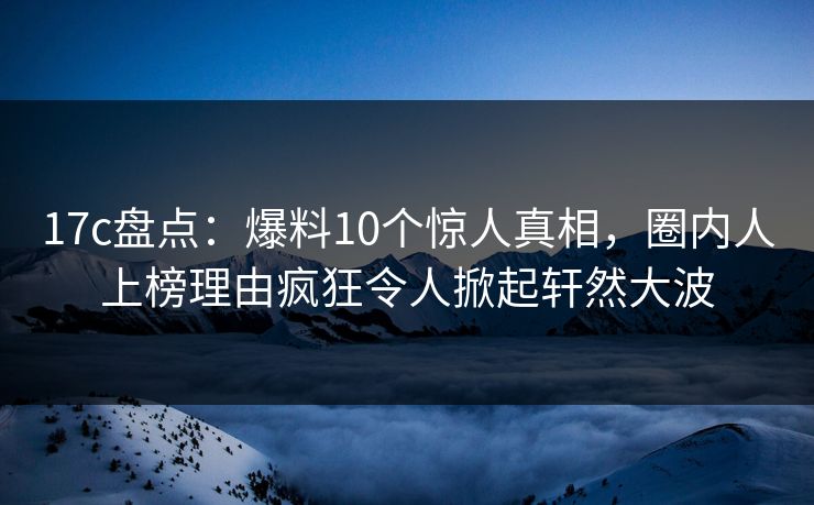 17c盘点：爆料10个惊人真相，圈内人上榜理由疯狂令人掀起轩然大波