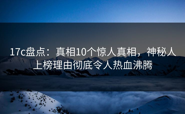 17c盘点：真相10个惊人真相，神秘人上榜理由彻底令人热血沸腾