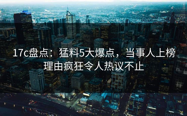 17c盘点：猛料5大爆点，当事人上榜理由疯狂令人热议不止