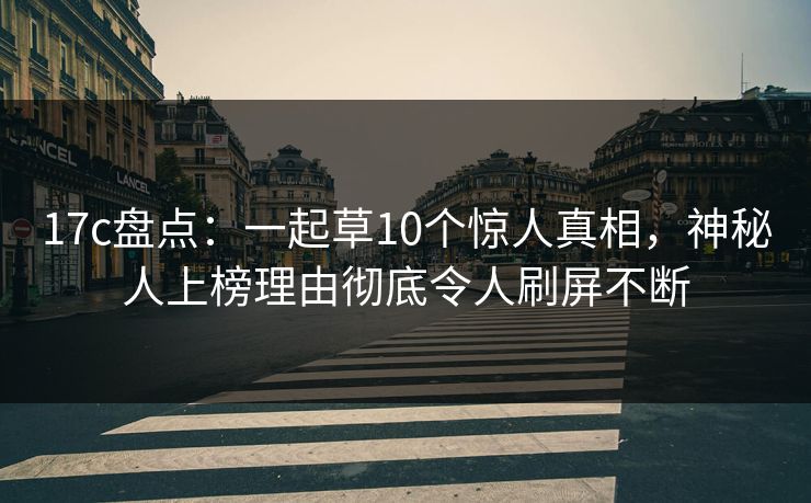 17c盘点：一起草10个惊人真相，神秘人上榜理由彻底令人刷屏不断