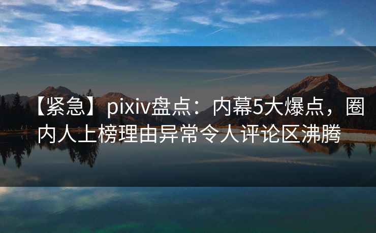 【紧急】pixiv盘点：内幕5大爆点，圈内人上榜理由异常令人评论区沸腾