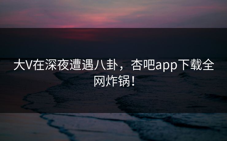 大V在深夜遭遇八卦,杏吧app下载全网炸锅! 大V在深夜遭遇八卦,杏吧app下载全网炸锅!