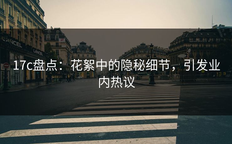 17c盘点：花絮中的隐秘细节，引发业内热议