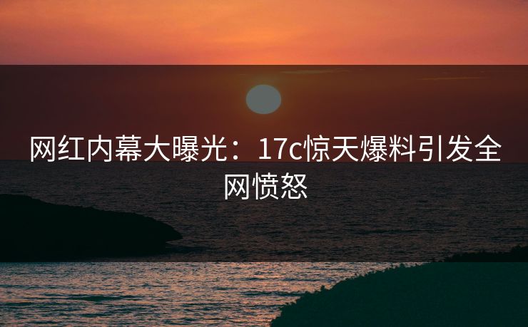 网红内幕大曝光：17c惊天爆料引发全网愤怒