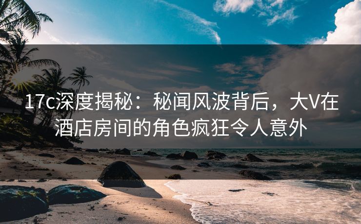 17c深度揭秘：秘闻风波背后，大V在酒店房间的角色疯狂令人意外