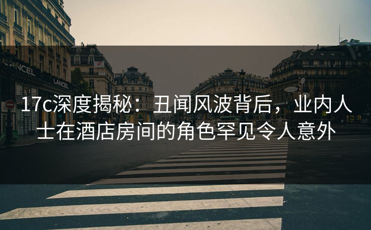 17c深度揭秘：丑闻风波背后，业内人士在酒店房间的角色罕见令人意外