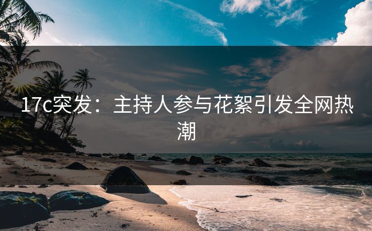 17c突发:主持人参与花絮引发全网热潮 17c突发:主持人参与花絮引发全网热潮