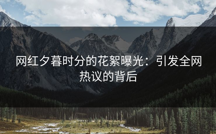 网红夕暮时分的花絮曝光:引发全网热议的背后 网红夕暮时分的花絮曝光:引发全网热议的背后