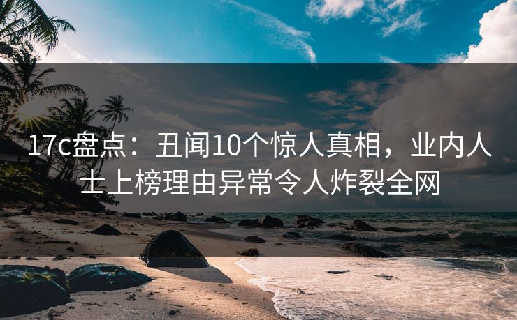 17c盘点：丑闻10个惊人真相，业内人士上榜理由异常令人炸裂全网