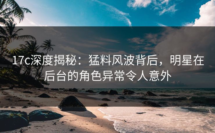 17c深度揭秘：猛料风波背后，明星在后台的角色异常令人意外