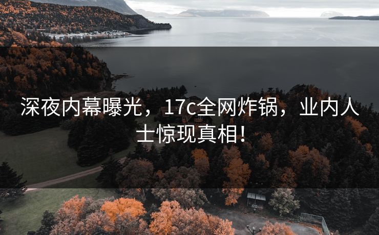 深夜内幕曝光，17c全网炸锅，业内人士惊现真相！