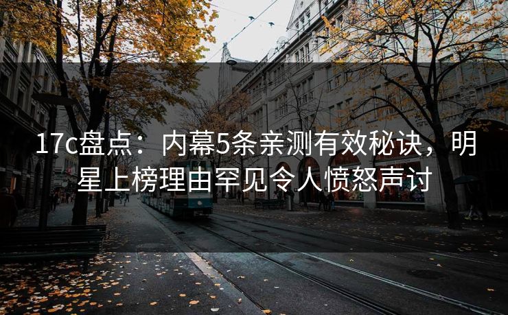 17c盘点：内幕5条亲测有效秘诀，明星上榜理由罕见令人愤怒声讨