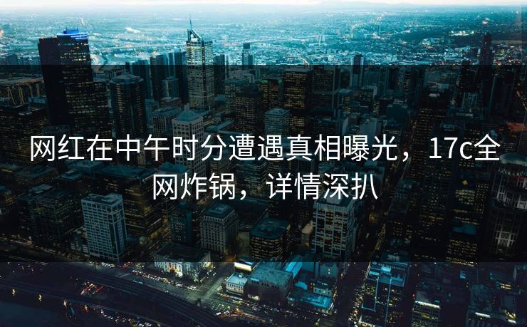 网红在中午时分遭遇真相曝光，17c全网炸锅，详情深扒