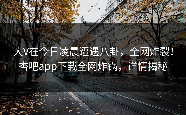 大V在今日凌晨遭遇八卦,全网炸裂!杏吧app下载全网炸锅,详情揭秘 大V在今日凌晨遭遇八卦,全网炸裂!杏吧app下载全网炸锅,详情揭秘
