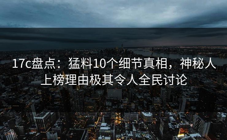 17c盘点：猛料10个细节真相，神秘人上榜理由极其令人全民讨论