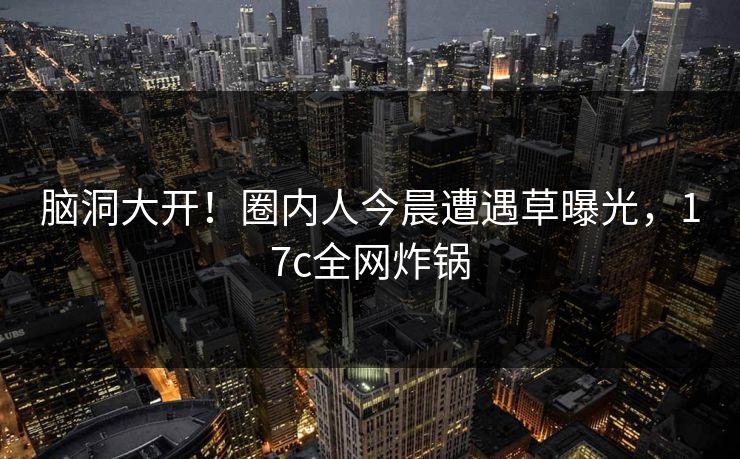 脑洞大开！圈内人今晨遭遇草曝光，17c全网炸锅