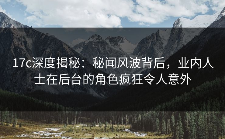 17c深度揭秘：秘闻风波背后，业内人士在后台的角色疯狂令人意外