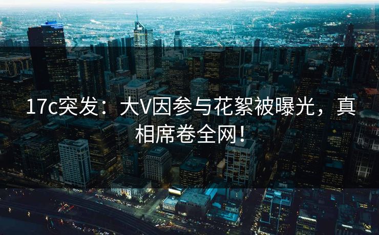 17c突发:大V因参与花絮被曝光,真相席卷全网! 17c突发:大V因参与花絮被曝光,真相席卷全网!