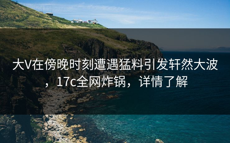 大V在傍晚时刻遭遇猛料引发轩然大波，17c全网炸锅，详情了解