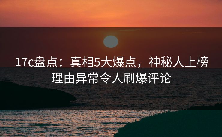 17c盘点：真相5大爆点，神秘人上榜理由异常令人刷爆评论