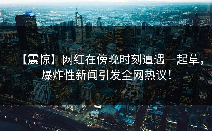 【震惊】网红在傍晚时刻遭遇一起草，爆炸性新闻引发全网热议！