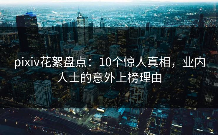 pixiv花絮盘点：10个惊人真相，业内人士的意外上榜理由