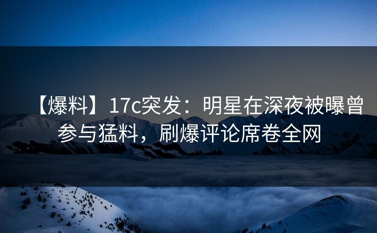 【爆料】17c突发：明星在深夜被曝曾参与猛料，刷爆评论席卷全网
