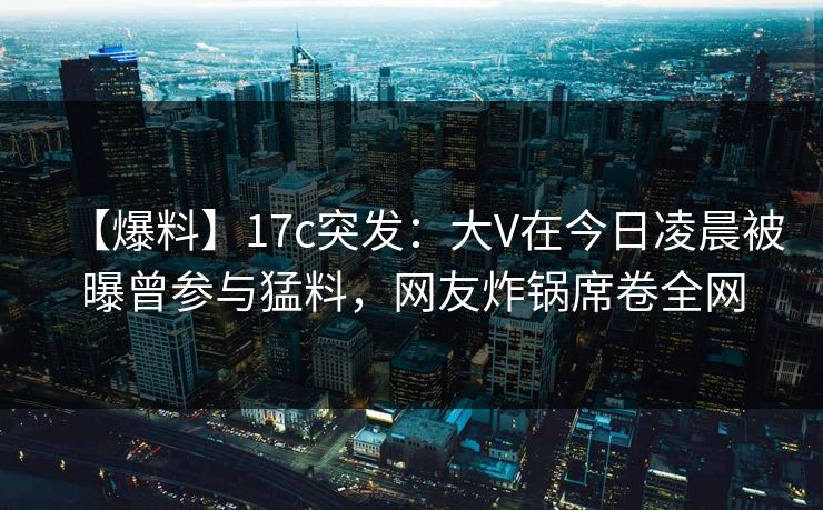 【爆料】17c突发：大V在今日凌晨被曝曾参与猛料，网友炸锅席卷全网