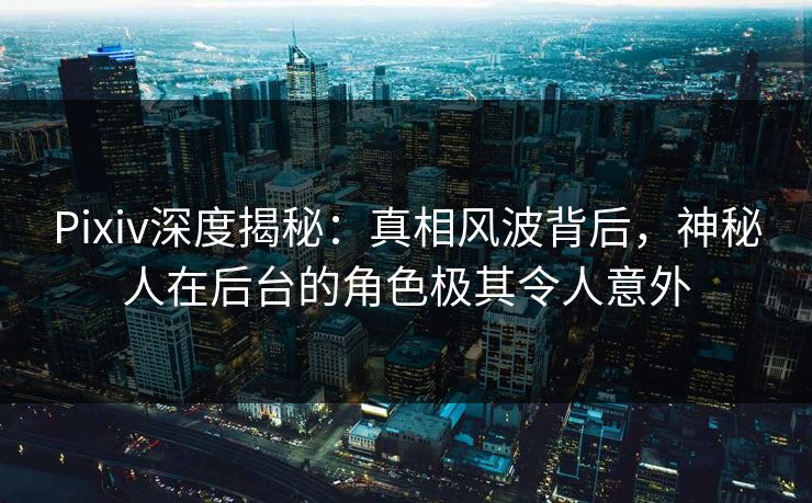 Pixiv深度揭秘：真相风波背后，神秘人在后台的角色极其令人意外