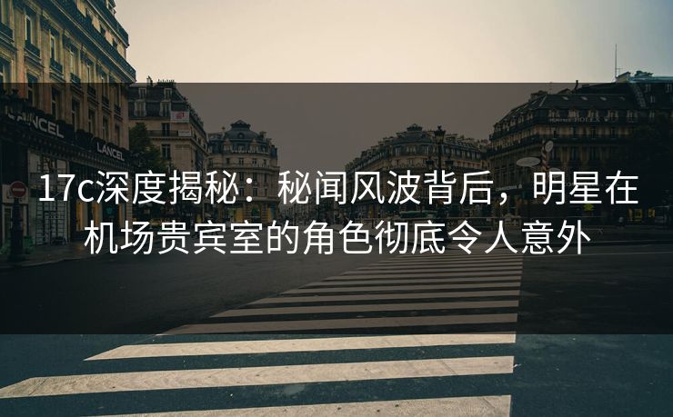 17c深度揭秘：秘闻风波背后，明星在机场贵宾室的角色彻底令人意外