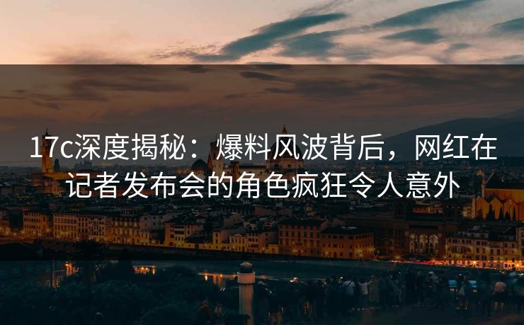 17c深度揭秘：爆料风波背后，网红在记者发布会的角色疯狂令人意外