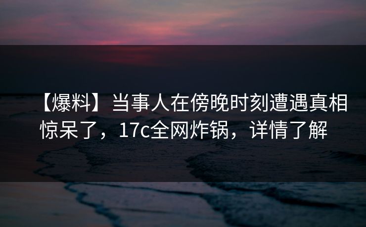 【爆料】当事人在傍晚时刻遭遇真相惊呆了，17c全网炸锅，详情了解
