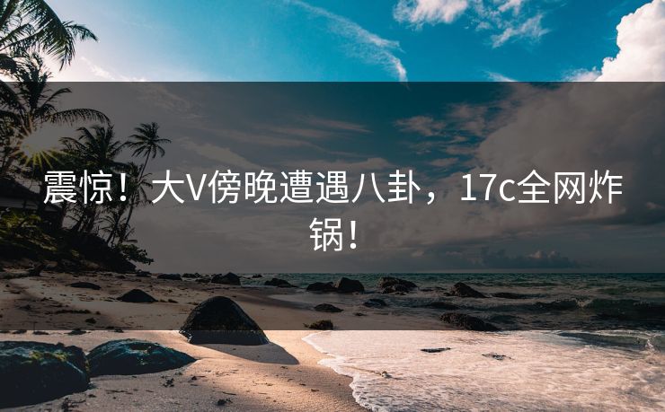 震惊！大V傍晚遭遇八卦，17c全网炸锅！