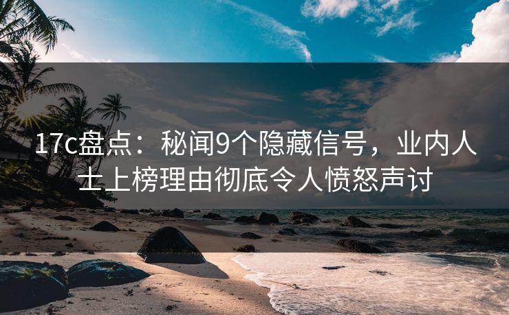 17c盘点：秘闻9个隐藏信号，业内人士上榜理由彻底令人愤怒声讨