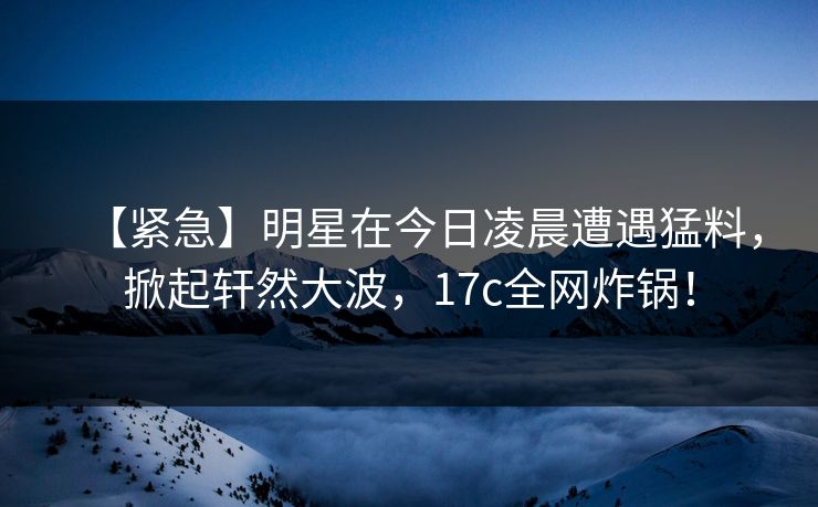 【紧急】明星在今日凌晨遭遇猛料,掀起轩然大波,17c全网炸锅! 【紧急】明星在今日凌晨遭遇猛料,掀起轩然大波,17c全网炸锅!