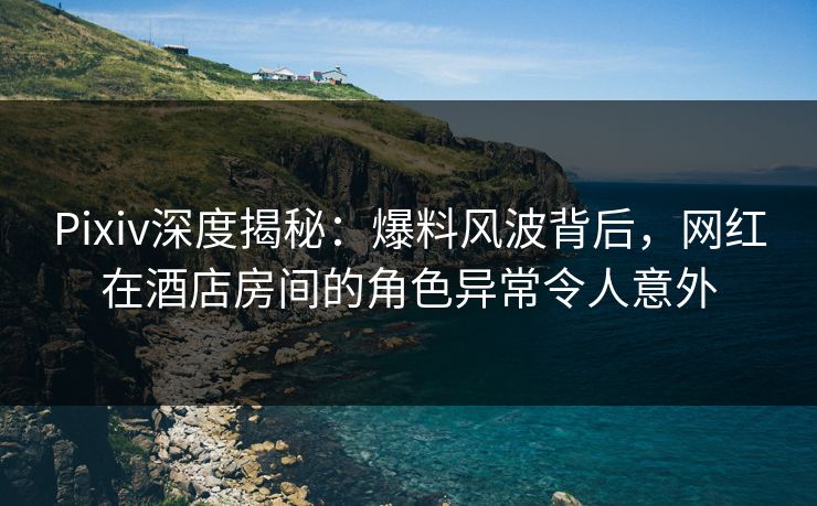 Pixiv深度揭秘：爆料风波背后，网红在酒店房间的角色异常令人意外