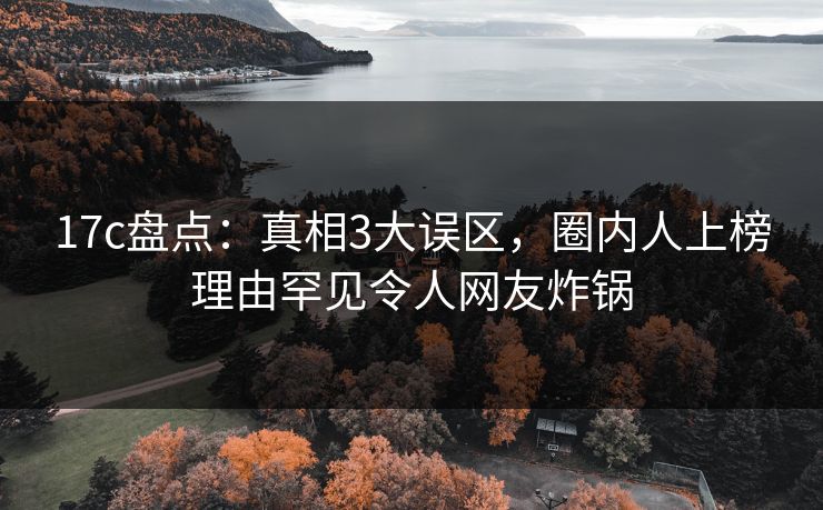 17c盘点：真相3大误区，圈内人上榜理由罕见令人网友炸锅