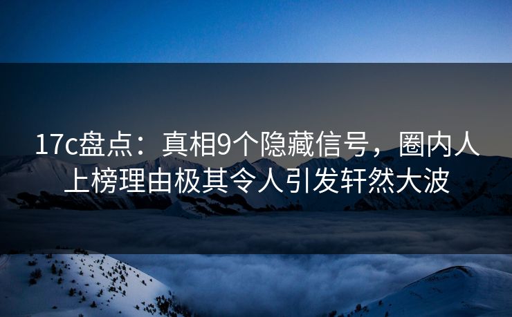 17c盘点：真相9个隐藏信号，圈内人上榜理由极其令人引发轩然大波